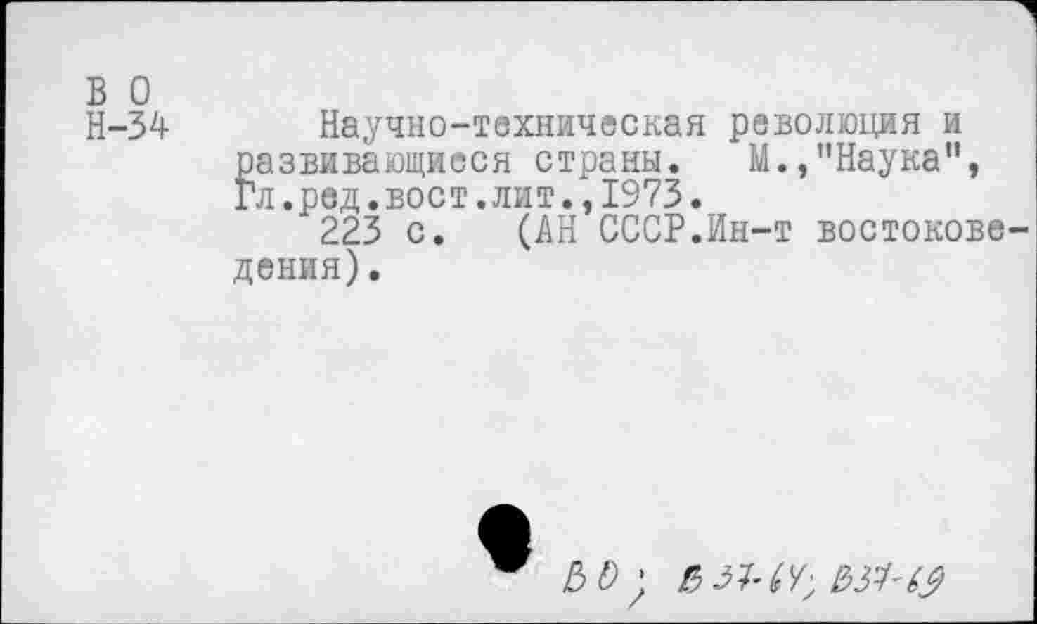 ﻿в о
Н-34 Научно-техническая революция и развивающиеся страны. М.,’’Наука", Гл.ред.вост.лит.,1973.
223 с. (АН СССР.Ин-т востоковедения) .
О;